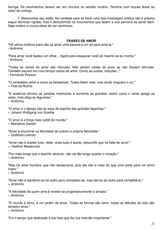 barriga. Os movimentos devem ser em círculos no sentido horário. Termine com toques leves ao
redor do umbigo.
7. Desenvolva seu estilo. Na verdade para se fazer uma boa massagem erótica não é preciso
seguir técnicas rígidas, mas ir descobrindo os movimentos que fazem a sua parceira se sentir bem.
Seja criativo e nunca deixe de ser carinhoso.
FRASES DE AMOR
"Há vários motivos para não se amar uma pessoa e um só para amá-la."
- Anônimo
"Para amar você bastou um olhar... Agora para esquecer você só mesmo se eu morrer."
- Anônimo
"Todas as cartas de amor são ridículas. Não seriam cartas de amor se não fossem ridículas.
Também escrevi em meu tempo cartas de amor. Como as outras, ridículas..."
- Fernando Pessoa
"O verdadeiro amor é como os fantasmas. Todos falam nele, mas ainda ninguém o viu."
-- Fide da Roche
"A ausência diminui as paixões medíocres e aumenta as grandes, assim como o vento apaga as
velas, mas atiça as fogueiras."
-- Anônimo
"O amor e o desejo são as asas do espírito das grandes façanhas."
-- Johann Wolfgang von Goethe
"O amor é a força mais subtil do mundo."
-- Mahatma Gandhi
"Amar é encontrar na felicidade de outrem a própria felicidade."
-- Gottfried Leibnitz
"Amar não é aceitar tudo. Aliás: onde tudo é aceito, desconfio que há falta de amor."
-- Vladimir Maiakovski
"Por mais longe que o espírito alcance, não vai tão longe quanto o coração."
-- Anônimo
"Não há amor humano que não decepcione, pois ele não é mais do que uma porta para um amor
maior."
-- Anônimo
"Amar não é apoderar-se do outro para completar-se, mas dar-se ao outro para completá-lo."
-- Anônimo
"A felicidade de quem ama é revelar-se progressivamente à amada."
-- Anônimo
"O mundo é amor, é um jardim de amor. Todas as formas são amor, todas as atitudes de ódio são
também amor."
-- Anônimo
"Foi o tempo que dedicaste à tua rosa que fez tua rosa tão importante."
27
 