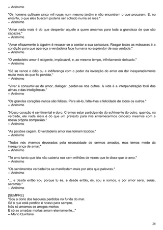 -- Anônimo
"Os homens cultivam cinco mil rosas num mesmo jardim e não encontram o que procuram. E, no
entanto, o que eles buscam poderia ser achado numa só rosa."
-- Anônimo
"Amar nada mais é do que despertar aquele a quem amamos para toda a grandeza de que são
capazes."
-- Anônimo
"Amar eficazmente à alguém é recusar-se a aceitar a sua caricatura. Rasgar todas as máscaras é a
condição para que apareça a verdadeira face humana no esplendor de sua verdade."
-- Anônimo
"O verdadeiro amor é exigente, implacável, e, ao mesmo tempo, infinitamente delicado."
-- Anônimo
"Só se vence o ódio ou a indiferença com o poder da invenção do amor em dar inesperadamente
muito mais do que foi perdido."
-- Anônimo
"Viver é consumir-se de amor, dialogar, perder-se nos outros. A vida é a interpenetração total das
almas e das inteligências."
-- Anônimo
"Os grandes corações nunca são felizes. Para sê-lo, falta-lhes a felicidade de todos os outros."
-- Anônimo
"Nosso coração é sentimental e duro. Cremos estar participando do sofrimento do outro, quando, na
verdade, ele nada mais é do que um pretexto para nos enternecermos conosco mesmos com a
nossa própria compaixão."
-- Anônimo
"As paixões cegam. O verdadeiro amor nos tornam lúcidos."
-- Anônimo
"Todos nós vivemos devorados pela necessidade de sermos amados, mas temos medo da
insegurança de amar."
-- Anônimo
"Te amo tanto que isto não caberia nas cem milhões de vezes que te disse que te amo."
-- Anônimo
"Os sentimentos verdadeiros se manifestam mais por atos que palavras."
-- Anônimo
"... e desde então sou porque tu és, e desde então, és, sou e somos, e por amor serei, serás,
seremos."
-- Anônimo
[SEMPRE]
"Sou o dono dos tesouros perdidos no fundo do mar.
Só o que está perdido é nosso para sempre.
Nós só amamos os amigos mortos
E só as amadas mortas amam eternamente..."
-- Mário Quintana
28
 