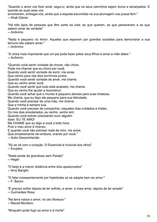 "Quando o amor vos fizer sinal, segui-o; ainda que os seus caminhos sejam duros e escarpados. E
quando as suas asas vos
envolverem, entregai-vos; ainda que a espada escondida na sua plumagem vos possa ferir."
-- Khali Gibran
"Há três tipos de pessoas que têm sorte na vida: as que querem, as que perseveram e as que
sabem amar de verdade"
-- Anônimo
"Nada é pequeno no Amor. Aqueles que esperam por grandes ocasiões para demonstrar a sua
ternura não sabem amar."
-- Anônimo
"A coisa mais importante que um pai pode fazer pelos seus filhos é amar a mãe deles."
-- Anônimo
"Quando você sentir vontade de chorar, não chore.
Pode me chamar que eu choro por você.
Quando você sentir vontade de sorrir, me avise
Que venho para nós dois sorrirmos juntos.
Quando você sentir vontade de amar, me chame,
Que eu venho amar você.
Quando você sentir que tudo está acabado, me chame,
Que eu venho lhe ajudar a reconstruir.
Quando você achar que o mundo é pequeno demais para suas tristezas,
Me chame, que eu faço ele pequeno para sua felicidade.
Quando você precisar de uma mão, me chame,
Que a minha é sempre sua.
Quando você precisar de companhia, naqueles dias nublados e tristes,
Ou nos dias ensolarados, eu venho, venho sim.
Quando você estiver precisando ouvir alguém
dizer: EU TE AMO!
Me CHAME que eu digo a você a todo hora.
Pois o meu amor é imenso.
E quando você não precisar mais de mim, me avise,
Que simplesmente irei embora, orando por você."
-- Autor Desconhecido
"Só se vê com o coração. O Essencial é invisível aos olhos"
-- Exupéry
"Nada existe de grandioso sem Paixão"
-- Hegel
"O beijo é a menor distância entre dois apaixonados"
-- Amy Banglin
"O falar incessantemente por hipérboles só se adapta bem ao amor."
-- F. Bacon
"É preciso sofrer depois de ter sofrido, e amar, e mais amar, depois de ter amado"
-- Guimarães Rosa
"Na terra nasce o amor, no céu floresce."
-- Maciel Monteiro
"Ninguém pode fugir ao amor e à morte"
30
 
