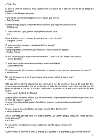 -- Públio Siro
"O amor é uma flor delicada, mas é preciso ter a coragem de ir colhê-la à beira de um precipício
aterrador."
-- Storm (João Teodoro Woldsen)
"Tu te tornas eternamente responsável por aquilo que cativas"
-- Saint-Exupèry
"Conservar algo que possa recordar-te seria admitir que eu pudesse esquecer-te"
-- Shakespeare
"O chão não é seu lugar, pois os anjos pertencem aos céus".
-- D.C.
"Amar é admirar com o coração. Admirar é amar com o cérebro."
-- Theophile Gautier
"O amor grava sua tatuagem na carteira de todo amante"
-- Mildred Meiers
"A religião prestou ao amor um grande serviço, fazendo dele um pecado."
-- Anatole France
"Nunca devemos julgar as pessoas que amamos. O amor que não é cego, não é amor."
-- Honore de Balzac
"O amor é um conflito entre nossos reflexos e nossas reflexões."
-- Magnus Hirschfeld
"Pode-se amar até a loucura uma mulher feia, por encantos que superam os encantos da beleza."
-- Jan Paulhan
"Na vida do homem, o amor é uma coisa a parte, na da mulher, é toda a vida."
-- Lord Byron
"Não sou como a abelha saqueadora que vai sugar o mel de uma flor, e depois de outra flor. Sou
como o negro escaravelho que se enclausura no seio de uma única rosa e vive nela até que ela
feche as pétalas sobre ele; e abafado neste aperto supremo, morre entre os braços da flor que
elegeu."
-- Roger Martin du Gard, Os Thibault
"Nossos gostos mudam a medida que amadurecemos. As garotas gostam de bonecas pintadas, e os
meninos de soldados. Quando
crescem, algumas garotas gostam de soldados e alguns rapazes de bonecas pintadas."
-- anônimo
"O amor é como a guerra; fácil de começar, e muito difícil de terminar."
-- Ninon de Lenclos
"Amo a liberdade, por isso deixo livre tudo que tenho...Se voltar é porque conquistei, senão é porque
nunca as possuí!"
-- anônimo
"O verdadeiro vencedor esquece que está numa corrida, apenas ama correr"
-- anônimo
"Quem começa a entender o amor, a explicá-lo, a qualificá-lo e quantificá-lo, já não está amando."
31
 
