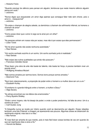 -- Roberto Freire
"Quando precisar de silêncio para pensar em alguém, lembre-se que neste mesmo silêncio alguém
pensa em você."
-- anônimo
"Nunca digas que esqueceste um amor diga apenas que consegue falar nele sem chorar, pois o
amor é... inesquecível"
-- anônimo
"Os anjos o chamam de alegria celeste, os demónios o chamam de sofrimento infernal, os homens o
chamam de amor"
-- anônimo
"Como posso dizer que o amor é cego se te amei por um olhar".
-- anônimo
"As pessoas entram em nossa vida por acaso, mas não é por acaso que elas permanecem."
-- Lilian Tonet
"Só há amor quando não existe nenhuma autoridade."
-- Raul Seixas
"Um sonho sonhado sozinho é um sonho. Um sonho sonhado junto é realidade."
-- Raul Seixas
"Não exijas dos outros qualidades que ainda não possuem."
-- Francisco Cândido Xavier
"Para fazer uma obra de arte não basta ter talento, não basta ter força, é preciso também viver um
grande amor".
-- Wolfgang Amadeus Mozart
"Não somos amados por sermos bons. Somos bons porque somos amados."
-- Desmond Tutu
"Num bom relacionamento, a proporção de poder entre o homem e a mulher deve ser um a um."
-- Elizabeth Hurley
"O erotismo é o grande triângulo entre o homem, a mulher e Deus."
-- Olga Savary
"As almas encontram-se nos lábios dos enamorados."
-- Percy Bysshe Shelley
"Onde o amor impera, não há desejo de poder; e onde o poder predomina, há falta de amor. Um é a
sombra do outro."
-- Carl Gustav Jung
"A fotografia nunca se revela por inteiro quando você se desmancha por alguém. Essas relações
lembram uma foto Polaroid: a imagem vai aparecendo aos poucos. Algumas coisas se distanciam do
sentimento original, mas isso é a vida."
-- Mia Farrow
"É mais fácil ser amante do que marido, pois é mais fácil dizer coisas bonitas de vez em quando do
que ser espirituoso dias e anos a fio."
-- Honoré de Balzac
32
 