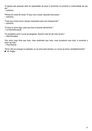 "A beleza das pessoas está na capacidade de amar e encontrar no próximo a continuidade de seu
ser."
-- anônimo
"Penso em você 25 horas ! É que vira e mexe, fazendo hora extra."
-- anônimo
"Tudo que é bom dura o tempo necessário para ser inesquecível."
-- anônimo
"O amor é como fogo: para que dure é preciso alimentá-lo."
-- La Rochefoucauld
"O verdadeiro amor nunca se desgasta. Quanto mais se dá mais se tem."
-- Saint-Exupèry
"Um amor mais forte que tudo, mais obstinado que tudo, mais duradouro que tudo, é somente o
amor de mãe."
-- Paul Raynal
"Amor não se conjuga no passado; ou se ama para sempre, ou nunca se amou verdadeiramente."
 M. Paglia
35
 