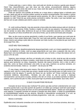 A festa está boa, o som é ótimo, mas você está em dúvida se chama a garota para dançar?
Claro! Seu desconfiômetro, que não deve ser dos piores, provavelmente detectou alguma
mensagem de que ela ainda não está na sua. Caso você não saiba de onde tirou essa sensação, é
só observar melhor a postura dela.
Pode ser apenas uma questão de timidez se a moça deixa a cabeça baixa e inclinada para
um lado, gesto que até as crianças exibem quando se sentem envergonhadas. Ela mantém o queixo
apoiado na mão? Pode apostar: está apenas sendo paciente. Ah, não é o queixo, mas a bochecha
apoiada na mão? Sinal de que ainda precisa conhecê-lo melhor. Na certa, é por isso também que
ela fica com os pés voltados para dentro, pouco à vontade.
Aí, você continua falando, mas ela esconde a boca atrás dos dedos porque está em dúvida se
diz o que realmente pensa. Então, focalize a região do peito da sua paquera, mas pegue leve: em
vez de sondar os seios dela, lembre-se de que um tórax expandido esconde uma vontade de se
impor, enquanto um tórax encolhido tem uma dona tímida, que se sente dominada pela situação.
Mas, se ela cruzar as pernas apontando o joelho à sua frente, quer apenas que você pare de
se pavonear e fique quieto diante dela. Fique frio, nem tudo está perdido. Aquele leve toque no seu
braço, mesmo que pareça o jeito dela de conversar com todo mundo, é uma pista de que você não é
de se jogar fora, não...
VOCÊ NÃO TEM CHANCES
Ao sair da festa, desafortunadamente desacompanhado e sem um mísero papelzinho com um
número de telefone no bolso, você se pega perguntando por que raios a paquera não deu certo.
Basta fazer uma reconstituição das cenas para descobrir que, no fundo, a moça não estava nem um
pouco a fim de você.
Vejamos: para começar, ela ficou um tempão com a bolsa no colo, sinal de que não se sentia
à vontade ali. Manteve os braços cruzados, coisa típica de quem quer se proteger, abrindo exceção
apenas para tamborilar na mesa, impaciente. Quando não estava fumando, com a mão no alto e
para trás, como se fosse arremessar uma torta na sua cara, manteve os punhos cerrados, em
evidente sinal de tensão, medo ou - vai saber? - dia de pico da TPM.
É, meu chapa, nada daria certo mesmo. Ela até se esforçou, talvez nem tenha percebido que
rejeitava você, mas foi o corpo dela que avisou: aquele sorriso que pende para um lado nunca é um
verdadeiro sinal de alegria. E quando ela ficava em pé, lembra- se? Corpo inclinado para trás,
mantendo distância, desconfiado... Sentada, era pior ainda: ou ela se punha a balançar
nervosamente o pé da perna cruzada, prestes a lhe dar um chute, ou já estava sentada na beira da
cadeira, com a ponta dos pés no chão, louca para fugir na primeira oportunidade. Que noite, heim?
O QUE O OLHAR PODE REVELAR
Cansado de levar trancos das mulheres? De achar que elas sonham ardentemente com você
na cama quando tudo o que elas querem de quente é um diabo que carregue você bem para longe?
Relaxe! A alma feminina pode se tornar um livro permanentemente aberto - desde que você saiba ler
suas páginas. O segredo consiste em estudar a posição dos olhos delas - e todas as possibilidades
(e impossibilidades) estarão ao seu alcance. Aprenda a interpretá-los corretamente. E aí sim; se
encontrar luz verde, sugira aquele tão sonhado programinha : você, ela ...e a melhor amiga.
Baixos e centrados:
Esplêndido sinal, indicando conexões com os sentidos do corpo. Com uma boa conversa, ela é sua.
Semidireita (ou esquerda):
4
 