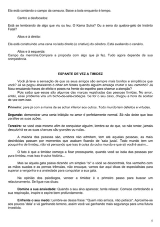 Ela está contando o campo da censura. Baixe a bola enquanto é tempo.
Centro e desfocados:
Está se lembrando de algo que viu ou leu. O Kama Sutra? Ou a sena do quebra-gelo de Instinto
Fatal?
Altos e à direita:
Ela está construindo uma cena no lado direito (o criativo) do cérebro. Está avaliando o cenário.
Altos e à esquerda:
Campo da memória.Compara a proposta com algo que já fez. Tudo agora depende da sua
competência.
ESPANTE DE VEZ A TIMIDEZ
Você já teve a sensação de que os seus amigos são sempre mais bonitos e simpáticos que
você? Já se pegou abaixando o olhar em festas quando alguém ameaça cruzar o seu caminho? Já
ficou ensaiando frases de efeito e poses na frente do espelho para chamar a atenção?
Pois saiba que essas são algumas das marcas registradas das pessoas tímidas. No amor,
então, esse problema vira um bicho-de-sete-cabeças. Se for o seu caso, chegou a hora de acabar
de vez com isso.
Primeiro: pare já com a mania de se achar inferior aos outros. Todo mundo tem defeitos e virtudes.
Segundo: demonstrar uma certa inibição no amor é perfeitamente normal. Só não deixe que isso
paralise as suas ações.
Terceiro: se você esta mesmo afim de conquistar alguém, lembre-se de que, se não tentar, jamais
descobrirá se as suas chances são grandes ou nulas.
A maioria das pessoas são, embora não admitam, tem até aquelas pessoas, as mais
desinibidas passam por momentos que acabam ficando de 'saia justa'. Todo mundo tem um
pouquinho de timidez, não vá pensando que isso é coisa do outro mundo e que só você é assim...
O fato é que a timidez começa a ficar preocupante, quando você se isola das pessoas por
pura timidez, mas isso é outra história...
Mas se aquela gata passa dizendo um simples "oi" e você se descontrola, fica vermelho com
as mãos suadas e as pernas trêmulas, não encuque, vamos dar aqui dicas de especialistas para
superar a vergonha e a ansiedade para conquistar a sua gata.
Na opinião dos psicólogos, vencer a timidez é o primeiro passo para buscar um
relacionamento. Se ligue nas dicas:
Domine a sua ansiedade: Quando o seu alvo aparecer, tente relaxar. Comece controlando a
sua respiração, inspire e expire bem profundamente.
Enfrente o seu medo: Lembre-se dessa frase: "Quem não arrisca, não petisca". Aproxime-se
aos poucos 'dela' e vá ganhando terreno, assim você vai ganhando mais segurança para uma futura
investida.
5
 