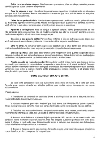 Saiba receber e fazer elogios: Não fique sem graça ao receber um elogio, reconheça o seu
valor! Elogiar os outros também é importante!
Pare de esperar o pior: Não alimente pensamentos negativos, principalmente em situações
em que você ficar nervoso. Pensar que você é azarado ou que nada vai dar certo só atrapalha,
comece a ser mais otimista.
Deixe de ser perfeccionista: Não tente ser a pessoa mais perfeita do mundo, pois mais cedo
ou mais tarde agente acaba deslizando. Mostre a sua paquera suas qualidades e defeitos. Isso evita
você a forçar o que não é, tornando seus encontros mais sinceros e autênticos.
Aprenda a ser rejeitado: Não se obrigue a agradar sempre. Tenha personalidade, se 'ela'
não concorda com a sua opinião, não vá mudar pensando que ela vai te deixar. Lembre-se que o
medo de ser rejeitado só vai trazer mais inseguranças.
Encontre o seu próprio estilo: Pare de ficar imitando o jeito de outras pessoas, seja o que
você realmente é. As mulheres gostam de homens decididos, seguros e autênticos.
Olho no olho: Ao conversar com as pessoas, acostume-se a olhar dentro dos olhos delas, a
prática desse hábito nos traz mais segurança e respeito por parte das outras pessoas.
Ela não é perfeita: Você pode estar criando uma imagem um tanto quanto exagerada da sua
paquera. Lembre-se que somos humanos e possuímos defeitos. Saiba definir bem as qualidades e
os defeitos, você pode analisar os defeitos dela assim como analisa o seu.
Preste atenção ao resto do mundo: Com certeza você já entrou numa sala lotada e teve a
impressão que todo mundo parou de falar para prestar a atenção em você, não é verdade? Pessoas
tímidas acham-se sempre o centro das atenções e que todos estão sempre reparando suas atitudes.
Lembre-se que todos, a grande maioria estão preocupados consigo mesmo. É só prestar mais
atenção a tudo que rodeia você.
COMO MELHORAR SUA AUTO-ESTIMA
Se você está percebendo que sua auto-estima anda meio em baixa, dê a volta por cima.
Reverta esse quadro através de atitudes práticas que muitas vezes esquecemos no nosso
subconsciente.
Passo a passo:
1. Transforme os lamentos em decisões. Deixe a atitude passiva de lado e assuma para si a
responsabilidade de promover mudanças.
2. Escolha objetivos possíveis, mesmo que você tenha que conquistá-los pouco a pouco.
Metas inatingíveis são o caminho mais fácil para a frustração e uma nova recaída na auto-estima.
3. Trabalhe seu auto-conhecimento, se questionando sobre seus valores, analisando o que é
realmente importante para você. Isto vai ajudá-lo a tomar decisões e mudar atitudes.
4. Assuma seus defeitos e aceite-se do jeito que você é. Não se trata de ser acomodado, pelo
contrário. Tente melhorar o que for possível, mas não exagere buscando perfeição em tudo. Essa
busca é infinita, e você pode estar desperdiçando tempo e esforços que poderiam ser dedicados a
outras atividades mais produtivas e prazerosas.
5. Encare o fracasso como algo normal. Aproveite-o como uma lição valiosa para encarar os
novos desafios, e não como prova de incapacidade.
6
 