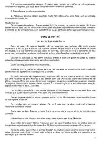 6. Expresse suas opiniões, desejos. Por outro lado, respeite as opiniões de outras pessoas.
Respeitar não significa que você deva concordar necessariamente com elas.
7. Diversifique e amplie suas relações.
8. Pequenas atitudes podem significar muito. Um telefonema, uma festa com os amigos,
arrumação do quarto, etc.
Mas lembre-se:
Dê um passo de cada vez. Querer resolver tudo de uma vez na maioria das vezes não é uma
atitude realista. Não caia na tentação do álcool para esquecer os problemas e obstáculos. O melhor
é enfrentá-los de forma otimista, sem subestimá-los ou, ao contrário, achar que são intransponíveis.
COMO SE PORTAR
COM RELAÇÃO À APARÊNCIA
Bem, se você não nasceu bonitão, não se incomode. As mulheres dão muito menos
importância a isto do que a maioria dos homens pensam. O que importa é a sua atitude. Trocando
em miúdos, é a sua aparência no que veste, no que diz, como diz, se sorri o suficiente, se fala
sempre em tom positivo, se não se queixa ou se lastima e fica falando o tempo inteiro de você.
Queixar-se, lamentar-se, não sorrir, lamúrias, críticas e falar sem parar de carros ou futebol;
estas são coisas que subliminarmente as mulheres detestam.
Vestir-se adequadamente e não ricamente...
Nada de brincos, barba ou roupas exóticas. As mulheres se sentem muito mais à vontade
com homens de aparência não ameaçadora e correta.
Eu particularmente não dispenso terno e gravata. Não se erra nunca e sai muito mais barato
que uma roupinha de grife. Não faz o seu estilo? Bem use um casaco sobre uma camisa de cor
sóbria. Nada de tênis, por favor. Compre um mocassim elegante e versátil para qualquer ocasião.
Os sapatos falam muito a respeito de um homem. É o primeiro lugar onde elas olham com atenção,
depois do seu rosto e de lá... Acredite.
Um ponto fundamental é o seu sorriso. Mulheres adoram homens bem-humorados. Para isso
invista o que puder nos seus dentes. Veja bem, isto é importantíssimo!
Dentes limpos e ajeitados tornam qualquer sorriso bonito. Dentes são a carteira de identidade
da sua higiene. Cuide-os.
Os cabelos têm importância relativa. Se você não tem cabelos considerados bonitos,
mantenha-os curtos e limpos.
Barba nem se fala. Poucos homens ficam bem com ela e menos ainda às mantém bem
cuidadas.
Unhas são cruciais. Limpas, aparadas e sem base alguma, por favor. Naturais.
Suas mãos tem calos? Ótimo! Traduzem que, ou você trabalha muito, ou malha forte em
academia ou esporte que exige de suas mãos. Mulheres gostam da sensação de mãos calosas...
Nada de anéis, pulseirinhas e outras "bijujas". As mulheres não sabem o que pensar sobre
estas bijuterias masculinas, portanto não arrisque e deixe em casa aquela sua pulseirinha de
estimação que sua mãe lhe deu.
7
 