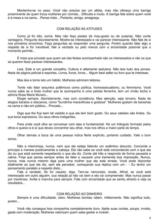 Mantenha-se no peso. Você não precisa ser um atleta, mas não ofereça uma barriga
proeminente de quem troca mulheres por comida... Dificulta e muito. A barriga fala sobre quem você
é à mesa e na cama... Pense nisto... Portanto, amigo, emagreça.
COM RELAÇÃO ÀS ATITUDES
Como já foi dito, sorria. Mas não faça piadas de mau-gosto ou de putarias. Não conte
vantagens. Pergunte discretamente. Mostre-se interessado e vai parecer interessante. Não fale de si
nos primeiros encontros. Faça perguntas ao responder uma pergunta. Porém quando falar algo a
respeito de si for inevitável, fale a verdade ou pelo menos com a sinceridade possível que o
momento permite...
É mais que provado que quem sai das festas acompanhado são os interessados e não os que
se querem fazer parecer interessantes.
Leia. Este é um grande conselho. Cultura é altamente sedutora. Não leia tudo dos jornais.
Nada de página policial e esportes. Livros, livros, livros... Algum best seller ou livro que te interesse.
Mas leia e torne isto um hábito. Mulheres admiram leitores.
Tente não falar assuntos polêmicos como política, homossexualismo, ou feminismo. Você
nunca sabe se a linda mulher que te acompanha é uma petista ferrenha, tem um irmão bicha e
admira Rose Marie Muraro...
Elogie sempre, discretamente, mas com constância. Mas atenção, seja sincero. Nada de
elogios baratos e obscenos, como "bundinha maravilhosa e gostosa". Mulheres gostam de baixarias
na cama e não em público... Provado...
Diga que lhe fica bem tal vestido e que ela tem bom gosto. Ou seus cabelos são lindos. Ou
sua boca expressiva. Ou seus olhos instigantes.
Para onde você olha ao conversar com elas é fundamental. Há um triângulo formado pelos
olhos e queixo e é aí que deves concentrar seu olhar, mas nos olhos a maior parte do tempo.
Olhar demais a boca de uma pessoa indica flerte explícito, portanto cuidado. Vale o bom
senso.
Não a interrompa, nunca, nem que ela esteja falando um autêntico absurdo. Concorde a
princípio e meneie positivamente a cabeça. Ela não sabe se você está concordando com o que ela
diz ou que está somente respeitando o que ela diz. Conte até três e responda de forma pausada e
calma. Finja que pensa sempre antes de falar e causará uma tremenda boa impressão. Nunca,
nunca, mas nunca mesmo diga para uma mulher que ela está errada. Você pode discordar
totalmente ao que ela diz, sem ela perceber, começando sua réplica com um : - Eu tenho um
pensamento paralelo a respeito disto...
Fale a verdade. Se for casado, diga. Tem-se namorada, revele. Afinal, se você está
interessado em outro alguém, sua relação já não vai bem e ela vai compreender. Mas nunca passe
por mentiroso. Avilta e mancha para sempre. Fale com sinceridade que se sentiu atraído e veja os
resultados...
COM RELAÇÃO AO DINHEIRO
Sempre é uma dificuldade, claro. Mulheres bonitas valem, infelizmente. Não significa tudo,
porém...
Você não consegue boa companhia completamente duro. Ajeite suas contas, poupe, invista,
gaste com moderação. Mulheres valorizam quem sabe gastar e investir.
8
 