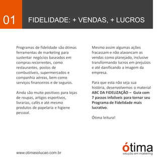 FIDELIDADE: + VENDAS, + LUCROS01
Programas de fidelidade são ótimas
ferramentas de marketing para
sustentar negócios baseados em
compras recorrentes, como
restaurantes, postos de
combustíveis, supermercados e
companhia aéreas, bem como
serviços financeiros e de seguros.
Ainda são muito positivos para lojas
de roupas, artigos esportivos,
livrarias, cafés e até mesmo
produtos de papelaria e higiene
pessoal.
www.otimasolucao.com.br
Mesmo assim algumas ações
fracassam e não alavancam as
vendas como planejado, inclusive
transformando lucros em prejuízos
e até danificando a imagem da
empresa.
Para que esta não seja sua
história, desenvolvemos o material
ABC DA FIDELIZAÇÃO – Guia com
7 passos infalíveis para tornar seu
Programa de Fidelidade mais
lucrativo.
Ótima leitura!
 