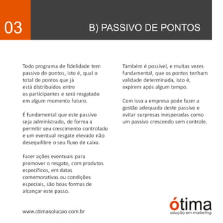B) PASSIVO DE PONTOS03
Todo programa de fidelidade tem
passivo de pontos, isto é, qual o
total de pontos que já
está distribuídos entre
os participantes e será resgatado
em algum momento futuro.
É fundamental que este passivo
seja administrado, de forma a
permitir seu crescimento controlado
e um eventual resgate elevado não
desequilibre o seu fluxo de caixa.
Fazer ações eventuais para
promover o resgate, com produtos
específicos, em datas
comemorativas ou condições
especiais, são boas formas de
alcançar este passo.
www.otimasolucao.com.br
Também é possível, e muitas vezes
fundamental, que os pontos tenham
validade determinada, isto é,
expirem após algum tempo.
Com isso a empresa pode fazer a
gestão adequada deste passivo e
evitar surpresas inesperadas como
um passivo crescendo sem controle.
 