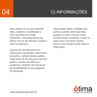 C) INFORMAÇÕES04
Sites sempre no ar com conteúdo
claro, cadastros simplificados e
envio periódico de emails
relevantes, conteúdos claros são
ótimas formas de informar o público
sobre o programa.
Centrais de atendimento com
informações atualizadas sobre totais
de pontos, validade destes pontos,
capacidade de decisão para estornar
pontos, resolver pendências e
problemas, também são formas de
dar credibilidade ao seu programa
de fidelidade.
www.otimasolucao.com.br
Informações sobre a validade dos
pontos, quando serão expirados,
quando as novas compras serão
transformadas em pontos e quais as
regras para uso destes pontos
devem estar sempre muito claras e
disponíveis.
 