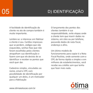 D) IDENTIFICAÇÃO05
A facilidade de identificação do
cliente no ato de compra também é
muito importante.
Lembre-se: o interesse em fidelizar
o cliente é seu. Cartões impressos
que se perdem, códigos que são
esquecidos, senhas fixas que não
foram escolhidas pelos clientes
atrapalham sua identificação e
fazem com que ele desista de se
identificar e receber os pontos que
você quer dar.
Cadastros simples, vinculados ao
nome, email e CPF, com
possibilidade de identificação por
qualquer um deles, é um motivador
para a fidelização
www.otimasolucao.com.br
O lançamento dos pontos dos
clientes também é sua
responsabilidade, evite etapas onde
o cliente tem que inserir dados no
sistema, em sites ou por telefone,
passando dados de nota fiscal,
endereço e afins.
Um ótimo modelo de
funcionamento para copiar é a Nota
Fiscal Paulista, onde somente com o
CPF, de forma rápida e simples e em
milhares de estabelecimentos, você
recebe seu crédito sem que tenha
que fazer mais nada.
 