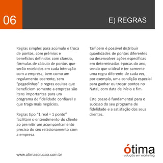 E) REGRAS06
Regras simples para acúmulo e troca
de pontos, com prêmios e
benefícios definidos com clareza,
fórmulas de cálculo de pontos que
serão recebidos em cada interação
com a empresa, bem como um
regulamento coerente, sem
“pegadinhas” e regras ocultas que
beneficiem somente a empresa são
itens importantes para um
programa de fidelidade confíavel e
que traga mais negócios.
Regras tipo “1 real = 1 ponto”
facilitam o entendimento do cliente
ao permitir um acompanhamento
preciso do seu relacionamento com
a empresa.
www.otimasolucao.com.br
Também é possível distribuir
quantidades de pontos diferentes
ou desenvolver ações específicas
em determinadas épocas do ano,
sendo que o ideal é ter somente
uma regra diferente de cada vez,
por exemplo, uma condição especial
para ganhar ou trocar pontos no
Natal, com data de início e fim.
Este passo é fundamental para o
sucesso do seu programa de
fidelidade e a satisfação dos seus
clientes.
 