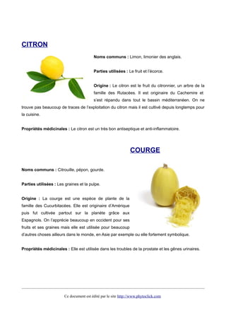 CITRON
Noms communs : Limon, limonier des anglais.
Parties utilisées : Le fruit et l’écorce.
Origine : Le citron est le fruit du citronnier, un arbre de la
famille des Rutacées. Il est originaire du Cachemire et
s’est répandu dans tout le bassin méditerranéen. On ne
trouve pas beaucoup de traces de l’exploitation du citron mais il est cultivé depuis longtemps pour
la cuisine.
Propriétés médicinales : Le citron est un très bon antiseptique et anti-inflammatoire.
COURGE
Noms communs : Citrouille, pépon, gourde.
Parties utilisées : Les graines et la pulpe.
Origine : La courge est une espèce de plante de la
famille des Cucurbitacées. Elle est originaire d’Amérique
puis fut cultivée partout sur la planète grâce aux
Espagnols. On l’apprécie beaucoup en occident pour ses
fruits et ses graines mais elle est utilisée pour beaucoup
d’autres choses ailleurs dans le monde, en Asie par exemple ou elle fortement symbolique.
Propriétés médicinales : Elle est utilisée dans les troubles de la prostate et les gênes urinaires.
Ce document est édité par le site http://www.phytoclick.com
 