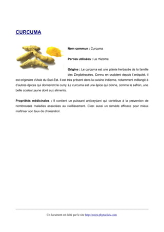 CURCUMA
Nom commun : Curcuma
Parties utilisées : Le rhizome
Origine : Le curcuma est une plante herbacée de la famille
des Zingibéracées. Connu en occident depuis l’antiquité, il
est originaire d’Asie du Sud-Est. Il est très présent dans la cuisine indienne, notamment mélangé à
d’autres épices qui donneront le curry. Le curcuma est une épice qui donne, comme le safran, une
belle couleur jaune doré aux aliments.
Propriétés médicinales : Il contient un puissant antioxydant qui contribue à la prévention de
nombreuses maladies associées au vieillissement. C’est aussi un remède efficace pour mieux
maîtriser son taux de cholestérol.
Ce document est édité par le site http://www.phytoclick.com
 