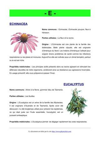 - E -
ECHINACEA
Noms communs : Echinacée, Echinacée pourpre, fleur à
hérisson.
Parties utilisées : La fleur et la racine.
Origine : L’Echinacéa est une plante de la famille des
Astéracées. Belle plante robuste, elle est originaire
d’Amérique du Nord. Les Indiens d’Amérique l’utilisait pour
soigner divers problèmes de santé comme les infections
respiratoires ou les plaies et morsures. Aujourd’hui elle est cultivée sous un climat tempéré, partout
ou le sol est riche.
Propriétés médicinales : Les principes actifs présents dans sa racine agissent en stimulant les
défenses naturelles de notre organisme, améliorant ainsi sa résistance aux agressions hivernales.
En usage préventif, elle vous préparera à passer l’hiver.
EUCALYPTUS
Noms communs : Arbre à la fièvre, gommier bleu de Tasmanie.
Parties utilisées : Les feuilles
Origine : L’Eucalyptus est un arbre de la famille des Myrtacées.
Il est originaire d’Australie et de Tasmanie. Après avoir été
découvert, il a été longtemps utilisé pour prévenir les épidémies,
ce qui était juste car l’huile essentielle, l’eucalyptol, est un
puissant antiseptique.
Propriétés médicinales : L’Eucalyptus permet de dégager rapidement les voies respiratoires.
Ce document est édité par le site http://www.phytoclick.com
 