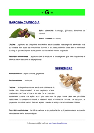 - G -
GARCINIA CAMBOGIA
Noms communs : Cambogia, gorikapuli, tamarinier de
Malabar.
Parties utilisées : La résine
Origine : La garcinia est une plante de la famille des Clusiacées, il est originaire d’Inde et d’Asie
du Sud-Est. Il en existe de nombreuses espèces. Il est particulierement utilisé dans la fabrication
du curry et qui est composé d’une gomme possédant des vertues purgatives.
Propriétés médicinales : La garcinia aide à empêcher le stockage des gras dans l’organisme et
diminue l’envie de sucres et de grignotage.
GINGEMBRE
Noms communs : Epice blanche, gingembre.
Parties utilisées : Le rhizome
Origine : Le gingembre est une espèce de plantes de la
famille des Zingiberacées? Il est originaire d’Asie,
précisément de Chine, d’Inde et de Java. On le considère
simplement comme une épice alors que beaucoup de pays l’utilise pour ses propriétés
médicinales. Le gingembre stimule la digestion selon la médecine chinoise. De nos jours, le
gingembre est cultivé partout dans les régions chaudes et son gout et son utilisation diffèrent.
Propriétés médicinales : Il a été prouvé que le gingembre facilite la digestion mais sa renommée
vient des ses vertus aphrodisiaques.
Ce document est édité par le site http://www.phytoclick.com
 