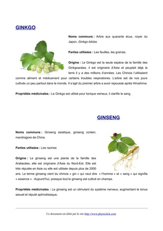 GINKGO
Noms communs : Arbre aux quarante écus, noyer du
Japon, Ginkgo biloba.
Parties utilisées : Les feuilles, les graines.
Origine : Le Ginkgo est la seule espèce de la famille des
Ginkgoacées, il est originaire d’Asie et peuplait déjà la
terre il y a des millions d’années. Les Chinois l’utilisaient
comme aliment et médicament pour certains troubles respiratoires. L’arbre est de nos jours
cultivés un peu partout dans le monde. Il s’agit du premier arbre a avoir repoussé après Hiroshima.
Propriétés médicinales : Le Ginkgo est utilisé pour tonique veineux, il clarifie le sang.
GINSENG
Noms communs : Ginseng asiatique, ginseng coréen,
mandragore de Chine.
Parties utilisées : Les racines
Origine : Le ginseng est une plante de la famille des
Araliacées, elle est originaire d’Asie du Nord-Est. Elle est
très réputée en Asie ou elle est utilisée depuis plus de 2000
ans. Le terme ginseng vient du chinois « gin » qui veut dire « l’homme » et « seng » qui signifie
« essence » . Aujourd’hui, presque tout le ginseng est cultivé en champs.
Propriétés médicinales : Le ginseng est un stimulant du système nerveux, augmentant le tonus
sexuel et réputé aphrodisiaque.
Ce document est édité par le site http://www.phytoclick.com
 