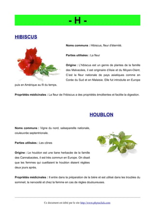 - H -
HIBISCUS
Noms communs : Hibiscus, fleur d'éternité.
Parties utilisées : La fleur
Origine : L’hibiscus est un genre de plantes de la famille
des Malvacées, il est originaire d’Asie et du Moyen-Oient.
C’est la fleur nationale de pays asiatiques comme en
Corée du Sud et en Malaisie. Elle fut introduite en Europe
puis en Amérique au fil du temps.
Propriétés médicinales : La fleur de l’hibiscus a des propriétés émollientes et facilite la digestion.
HOUBLON
Noms communs : Vigne du nord, salsepareille nationale,
couleuvrée septentrionale.
Parties utilisées : Les cônes
Origine : Le houblon est une liane herbacée de la famille
des Cannabacées, il est très commun en Europe. On disait
que les femmes qui cueillaient le houblon étaient réglées
deux jours après.
Propriétés médicinales : Il entre dans la préparation de la bière et est utilisé dans les troubles du
sommeil, la nervosité et chez la femme en cas de règles douloureuses.
Ce document est édité par le site http://www.phytoclick.com
 