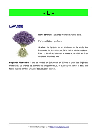- L -
LAVANDE
Noms communs : Lavande officinale, Lavande aspic.
Parties utilisées : Les fleurs
Origine : La lavande est un arbrisseau de la famille des
Lamiacées, ils sont typiques de la région méditerranéenne.
Elles ont été répandues dans le monde et certaines espèces
indigènes existent en Asie.
Propriétés médicinales : Elle est utilisée en parfumerie, en cuisine et pour ses propriétés
médicinales. La lavande est calmante et antispasmodique, on l’utilise pour calmer la taux, elle
facilite aussi le sommeil. On utilise beaucoup son essence.
Ce document est édité par le site http://www.phytoclick.com
 