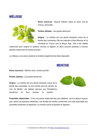 MÉLISSE
Noms communs : Baume mélisse, herbe au citron, thé de
France, citronnelle.
Parties utilisées : Les parties aériennes
Origine : La mélisse est une plante herbacée vivace de la
famille des Lamiacées. Elle est originaire d’Asie Mineure et fut
introduite en France vers le Moyen Âge. Elle a été utilisée
notamment pour soigner le système nerveux et digestif, en étant souvent associée à d’autres
plantes (notamment la menthe poivrée).
La mélisse a une action sédative et améliore également les états dépressifs.
MENTHE
Noms communs : Menthe verte, menthe poivrée.
Parties utilisées : Les parties aériennes
Origine : La menthe est une plante herbacée vivace de la
famille des Lamiacées. Le mot menthe vient de mentha, du
nom de Minthé, une déesse grecque que Perséphone
transforma en fleur poivrée, la menthe.
Propriétés médicinales : C’est une plante médicinale des plus célèbres, connue depuis toujours
pour calmer les spasmes intestinaux. Les feuilles de menthe contiennent une huile essentielle aux
propriétés tonifiantes et digestives. La menthe active et équilibre la digestion.
Ce document est édité par le site http://www.phytoclick.com
 