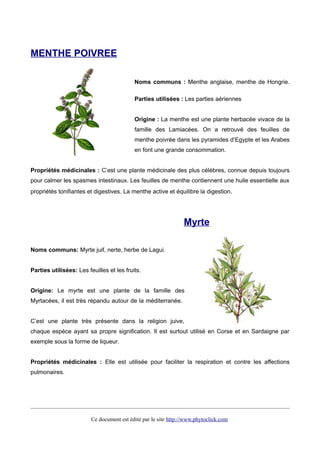 MENTHE POIVREE
Noms communs : Menthe anglaise, menthe de Hongrie.
Parties utilisées : Les parties aériennes
Origine : La menthe est une plante herbacée vivace de la
famille des Lamiacées. On a retrouvé des feuilles de
menthe poivrée dans les pyramides d’Egypte et les Arabes
en font une grande consommation.
Propriétés médicinales : C’est une plante médicinale des plus célèbres, connue depuis toujours
pour calmer les spasmes intestinaux. Les feuilles de menthe contiennent une huile essentielle aux
propriétés tonifiantes et digestives. La menthe active et équilibre la digestion.
Myrte
Noms communs: Myrte juif, nerte, herbe de Lagui.
Parties utilisées: Les feuilles et les fruits.
Origine: Le myrte est une plante de la famille des
Myrtacées, il est très répandu autour de la méditerranée.
C’est une plante très présente dans la religion juive,
chaque espèce ayant sa propre signification. Il est surtout utilisé en Corse et en Sardaigne par
exemple sous la forme de liqueur.
Propriétés médicinales : Elle est utilisée pour faciliter la respiration et contre les affections
pulmonaires.
Ce document est édité par le site http://www.phytoclick.com
 