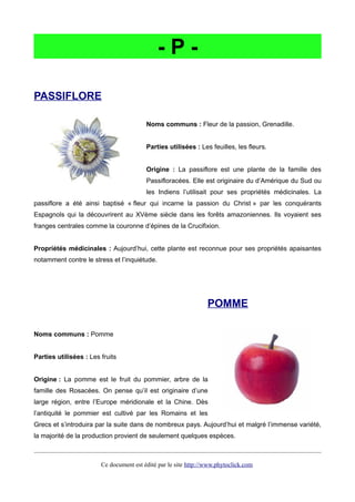 - P -
PASSIFLORE
Noms communs : Fleur de la passion, Grenadille.
Parties utilisées : Les feuilles, les fleurs.
Origine : La passiflore est une plante de la famille des
Passifloracées. Elle est originaire du d’Amérique du Sud ou
les Indiens l’utilisait pour ses propriétés médicinales. La
passiflore a été ainsi baptisé « fleur qui incarne la passion du Christ » par les conquérants
Espagnols qui la découvrirent au XVème siècle dans les forêts amazoniennes. Ils voyaient ses
franges centrales comme la couronne d’épines de la Crucifixion.
Propriétés médicinales : Aujourd’hui, cette plante est reconnue pour ses propriétés apaisantes
notamment contre le stress et l’inquiétude.
POMME
Noms communs : Pomme
Parties utilisées : Les fruits
Origine : La pomme est le fruit du pommier, arbre de la
famille des Rosacées. On pense qu’il est originaire d’une
large région, entre l’Europe méridionale et la Chine. Dès
l’antiquité le pommier est cultivé par les Romains et les
Grecs et s’introduira par la suite dans de nombreux pays. Aujourd’hui et malgré l’immense variété,
la majorité de la production provient de seulement quelques espèces.
Ce document est édité par le site http://www.phytoclick.com
 