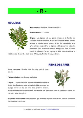- R -
REGLISSE
Nom commun : Réglisse, Glycyrrhiza glabra
.
Parties utilisées : La racine
Origine : La réglisse est une plante vivace de la famille des
Fabacées. Elle est originaire du sud de l’Europe et d’Asie. Elle est
récoltée et utilisée depuis toujours à des fins médicinales ainsi
qu’en aliment. Aujourd’hui la réglisse est toujours très présente,
notamment pour aromatiser le tabac. Elle pousse sous un climat
chaud et à besoin d’un sol humide et riche comme celui de la
méditerranée, du sud des Etats-Unis, d’Afrique du Nord et du Moyen-Orient.
REINE DES PRES
Noms communs : Ulmaire, belle des prés, pied de bouc,
ornière.
Parties utilisées : Les fleurs et les feuilles.
Origine : La reine des prés est une plante herbacée de la
famille des Rosacées, c’est une plante très commune en
Europe, même si elle est rare dans certaines régions.
Autrefois elle servait d’ornementation, son allure et son abondance dans les prés lui ont donné son
nom de « reine des prés ».
Propriétés médicinales : Les propriétés que renferme la plante sont idéales pour les problèmes
d’articulations, d’arthrose.
Ce document est édité par le site http://www.phytoclick.com
 