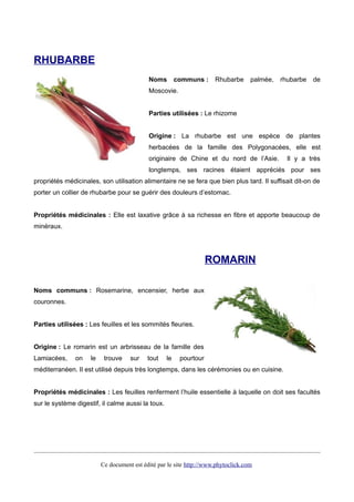 RHUBARBE
Noms communs : Rhubarbe palmée, rhubarbe de
Moscovie.
Parties utilisées : Le rhizome
Origine : La rhubarbe est une espèce de plantes
herbacées de la famille des Polygonacées, elle est
originaire de Chine et du nord de l’Asie. Il y a très
longtemps, ses racines étaient appréciés pour ses
propriétés médicinales, son utilisation alimentaire ne se fera que bien plus tard. Il suffisait dit-on de
porter un collier de rhubarbe pour se guérir des douleurs d’estomac.
Propriétés médicinales : Elle est laxative grâce à sa richesse en fibre et apporte beaucoup de
minéraux.
ROMARIN
Noms communs : Rosemarine, encensier, herbe aux
couronnes.
Parties utilisées : Les feuilles et les sommités fleuries.
Origine : Le romarin est un arbrisseau de la famille des
Lamiacées, on le trouve sur tout le pourtour
méditerranéen. Il est utilisé depuis très longtemps, dans les cérémonies ou en cuisine.
Propriétés médicinales : Les feuilles renferment l’huile essentielle à laquelle on doit ses facultés
sur le système digestif, il calme aussi la toux.
Ce document est édité par le site http://www.phytoclick.com
 