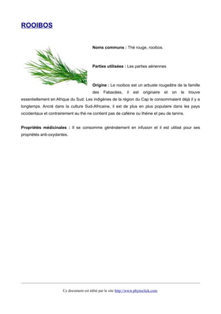 ROOIBOS
Noms communs : Thé rouge, rooibos.
Parties utilisées : Les parties aériennes
Origine : Le rooibos est un arbuste rougeâtre de la famille
des Fabacées, il est originaire et on le trouve
essentiellement en Afrique du Sud. Les indigènes de la région du Cap le consommaient déjà il y a
longtemps. Ancré dans la culture Sud-Africaine, il est de plus en plus populaire dans les pays
occidentaux et contrairement au thé ne contient pas de caféine ou théine et peu de tanins.
Propriétés médicinales : Il se consomme généralement en infusion et il est utilisé pour ses
propriétés anti-oxydantes.
Ce document est édité par le site http://www.phytoclick.com
 