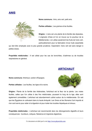 ANIS
Noms communs : Anis, anis vert, petit anis.
Parties utilisées : Les graines et les feuilles.
Origine : L’anis est une plante de la famille des Apiacées,
il originaire d’Asie et l’on en trouve sur le pourtour de la
Méditerranée. L’on utilise seulement les fruits de l’anis vert,
particulièrement pour la fabrication d'une huile essentielle
qui doit être employée avec la plus grande prudence. Cependant, l'anis vert est sans danger à
petites doses.
Propriétés médicinales : Il est utilisé pour les cas de bronchites, d’asthmes ou de troubles
respiratoires en général.
ARTICHAUT
Noms communs: Artichaut, cardon d'Espagne.
Parties utilisées : Les feuilles, les tiges et la racine.
Origine : Plante de la famille des Astéracées, l'artichaut est la fleur de la plante. Les vraies
feuilles, celles que l’on utilise à des fins médicinales, poussent le long de la tige; elles sont
également comestibles. L’artichaut est abondamment cultivé autour de la méditerranée. On sait
que les Égyptiens le cultivaient dans la haute Antiquité. Les Grecs et les Romains l'ont importé et
s'en sont servis pour aider à la digestion et pour traiter les troubles hépatiques et rénaux.
Propriétés médicinales : L’artichaut est recommandé dans les dérangements digestifs et leurs
conséquences : lourdeurs, coliques, flatulence et migraines digestives.
Ce document est édité par le site http://www.phytoclick.com
 