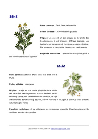 SENE
Noms communs : Séné, Séné d'Alexandrie.
Parties utilisées : Les feuilles et les gousses.
Origine : Le séné est un petit arbuste de la famille des
Césalpiniacées, il est originaire d’Afrique tropicale. Les
Arabes furent les premiers à l’employer en usage médicinal.
Elle entre dans la composition de nombreux médicaments.
Propriétés médicinales : L’effet laxatif de la plante grâce à
ses flavonoïdes facilite la digestion
SOJA
Noms communs : Haricot d'Asie, soya, fève à lait, fève à
l'huile.
Parties utilisées : Les graines
Origine : Le soja est une plante grimpante de la famille
des Fabacées, il est originaire du Sud-Est de l'Asie. S’il est
beaucoup utilisé pour l’alimentation des animaux, le soja
est consommé dans beaucoup de pays, surtout en Chine et au Japon. Il constitue un de aliments
naturels les plus riches.
Propriétés médicinales : Il est utilisé pour ses nombreuses propriétés, il favorise notamment la
santé des femmes ménopausées.
Ce document est édité par le site http://www.phytoclick.com
 