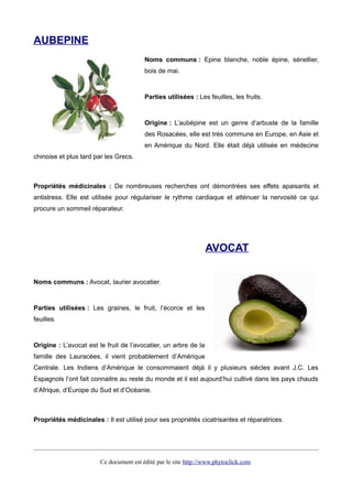 AUBEPINE
Noms communs : Epine blanche, noble épine, sénellier,
bois de mai.
Parties utilisées : Les feuilles, les fruits.
Origine : L’aubépine est un genre d’arbuste de la famille
des Rosacées, elle est très commune en Europe, en Asie et
en Amérique du Nord. Elle était déjà utilisée en médecine
chinoise et plus tard par les Grecs.
Propriétés médicinales : De nombreuses recherches ont démontrées ses effets apaisants et
antistress. Elle est utilisée pour régulariser le rythme cardiaque et atténuer la nervosité ce qui
procure un sommeil réparateur.
AVOCAT
Noms communs : Avocat, laurier avocatier.
Parties utilisées : Les graines, le fruit, l’écorce et les
feuilles.
Origine : L’avocat est le fruit de l’avocatier, un arbre de la
famille des Lauracées, il vient probablement d’Amérique
Centrale. Les Indiens d’Amérique le consommaient déjà il y plusieurs siècles avant J.C. Les
Espagnols l’ont fait connaitre au reste du monde et il est aujourd’hui cultivé dans les pays chauds
d’Afrique, d’Europe du Sud et d’Océanie.
Propriétés médicinales : Il est utilisé pour ses propriétés cicatrisantes et réparatrices.
Ce document est édité par le site http://www.phytoclick.com
 