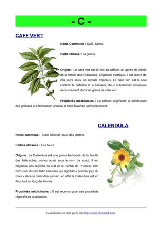 - C -
CAFE VERT
Noms Communs : Café, kahwa.
Partie utilisée : La graine.
Origine : Le café vert est le fruit du caféier, un genre de plante
de la famille des Rubiacées. Originaire d’Afrique, il est cultivé de
nos jours sous les climats tropicaux. Le café vert est le seul
contenir le cafestol et le kahweol, deux substances contenues
exclusivement dans les grains de café vert.
Propriétés médicinales : La caféine augmente la combustion
des graisses et l’élimination urinaire et donc favorise l’amincissement.
CALENDULA
Noms communs : Souci officinal, souci des jardins.
Parties utilisées : Les fleurs.
Origine : Le Calendula est une plante herbacée de la famille
des Astéracées, connu aussi sous le nom de souci, il est
originaire des régions du sud et du centre de l'Europe. Son
nom vient du mot latin kalendae qui signifiait « premier jour du
mois » dans le calendrier romain, en effet le Calendula est en
fleur tout au long de l'année.
Propriétés médicinales : Il est reconnu pour ses propriétés
réparatrices apaisantes.
Ce document est édité par le site http://www.phytoclick.com
 