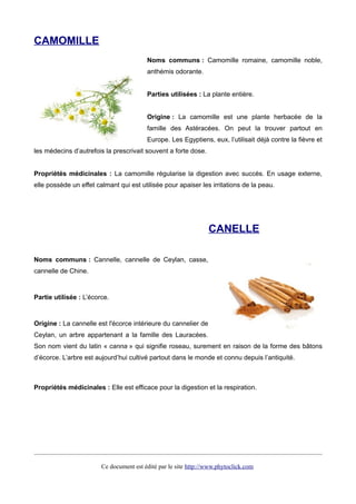 CAMOMILLE
Noms communs : Camomille romaine, camomille noble,
anthémis odorante.
Parties utilisées : La plante entière.
Origine : La camomille est une plante herbacée de la
famille des Astéracées. On peut la trouver partout en
Europe. Les Egyptiens, eux, l’utilisait déjà contre la fièvre et
les médecins d’autrefois la prescrivait souvent a forte dose.
Propriétés médicinales : La camomille régularise la digestion avec succès. En usage externe,
elle possède un effet calmant qui est utilisée pour apaiser les irritations de la peau.
CANELLE
Noms communs : Cannelle, cannelle de Ceylan, casse,
cannelle de Chine.
Partie utilisée : L’écorce.
Origine : La cannelle est l'écorce intérieure du cannelier de
Ceylan, un arbre appartenant a la famille des Lauracées.
Son nom vient du latin « canna » qui signifie roseau, surement en raison de la forme des bâtons
d’écorce. L’arbre est aujourd’hui cultivé partout dans le monde et connu depuis l’antiquité.
Propriétés médicinales : Elle est efficace pour la digestion et la respiration.
Ce document est édité par le site http://www.phytoclick.com
 