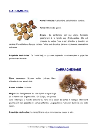 CARDAMONE
Noms communs : Cardamone, cardamone de Malabar.
Partie utilisée : La graine.
Origine : La cardamone est une plante herbacée
appartenant à la famille des Zingibéracées. Elle est
originaire du sud de l’Inde et sert à faciliter la digestion en
général. Peu utilisée en Europe, certains l’utilise tout de même dans de nombreuse préparations
culinaires.
Propriétés médicinales : On l’utilise toujours pour ses propriétés, notamment pour la gorge, les
poumons et l'estomac.
CARRAGHENANE
Noms communs : Mousse perlée, goémon blanc,
chicorée de mer, varech frisé.
Parties utilisées : Le thalle
Origine : La carraghénane est une espèce d’algue rouge
de la famille des Gigartinacées. En Europe, elle pousse
dans l’Atlantique, la manche et la mer du nord, elle a besoin de roches. Il n’est pas intéressant
pour le goût mais possède des vertus gélifiantes. Les populations l’utilisaient d’ailleurs pour cette
raison.
Propriétés médicinales : La carraghénane est un bon moyen de couper la faim.
Ce document est édité par le site http://www.phytoclick.com
 