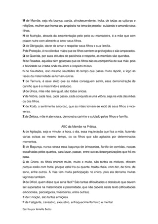 Escrito por Anielle Botto
M de Mamãe, seja ela branca, parda, afrodescendente, índia, de todas as culturas e
religiões, mulher que honra seu propósito na terra de procriar, cuidando e amando seus
filhos.
N de Nutrição, através da amamentação pelo peito ou mamadeira, é a mãe que com
prazer nutre com alimento e amor seus filhos.
O de Obrigação, dever de amar e respeitar seus filhos e sua família.
P de Proteção, é no colo das mães que os filhos sentem se protegidos e são amparados.
Q de Querida, por suas atitudes de paciência e respeito, as mamães são queridas.
R de Risadas, aquelas bem gostosas que os filhos dão na companhia de sua mãe, pois
a felicidade se irradia onde há amor e respeito mútuo.
S de Saudades, isso mesmo saudades do tempo que passa muito rápido, e logo as
fases da maternidade se tornam outras.
T de Ternura, é esse afeto que as mães conseguem sentir, essa demonstração de
carinho que é o mais lindo e afetuoso.
U de Única, mãe não tem igual, são todas únicas.
V de Vitória, cada fase, cada passo, cada conquista é uma vitória, seja na vida das mães
ou dos filhos.
X de Xodó, o sentimento amoroso, que as mães tornam-se xodó de seus filhos e vice-
versa.
Z de Zelosa, mãe é atenciosa, demonstra carinho e cuidado pelos filhos e família.
ABC da Mamãe na Prática.
A de Agitação, seja o minuto, a hora, o dia, essa inquietação que fica a mãe, fazendo
várias coisas ao mesmo tempo, ou os filhos que são agitados por determinados
momentos.
B de Bagunça, nunca sessa essa bagunça de brinquedos, farelo de comidas, roupas
espalhadas pelos quartos, para lavar, passar, entre outras desorganizações que há na
casa.
C de Choro, os filhos choram muito, muito e muito, são tantos os motivos, choram
porque estão com fome, porque está frio ou quente, fralda cheia, com dor, de birra, de
sono, entre outros. A mãe tem muita participação no choro, pois ela derrama muitas
lágrimas também.
D de Difícil, quem disse que seria fácil? São tantas dificuldades e obstáculo que devem
ser superados na maternidade e paternidade, que não caberia neste texto (dificuldades
emocionais, psicológicas, financeiras, entre outras).
E de Emoção, são tantas emoções.
F de Fatigante, cansativo, exaustivo, enfraquecimento físico e mental.
 