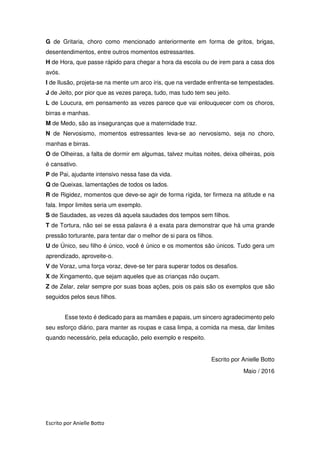 Escrito por Anielle Botto
G de Gritaria, choro como mencionado anteriormente em forma de gritos, brigas,
desentendimentos, entre outros momentos estressantes.
H de Hora, que passe rápido para chegar a hora da escola ou de irem para a casa dos
avós.
I de Ilusão, projeta-se na mente um arco íris, que na verdade enfrenta-se tempestades.
J de Jeito, por pior que as vezes pareça, tudo, mas tudo tem seu jeito.
L de Loucura, em pensamento as vezes parece que vai enlouquecer com os choros,
birras e manhas.
M de Medo, são as inseguranças que a maternidade traz.
N de Nervosismo, momentos estressantes leva-se ao nervosismo, seja no choro,
manhas e birras.
O de Olheiras, a falta de dormir em algumas, talvez muitas noites, deixa olheiras, pois
é cansativo.
P de Pai, ajudante intensivo nessa fase da vida.
Q de Queixas, lamentações de todos os lados.
R de Rigidez, momentos que deve-se agir de forma rígida, ter firmeza na atitude e na
fala. Impor limites seria um exemplo.
S de Saudades, as vezes dá aquela saudades dos tempos sem filhos.
T de Tortura, não sei se essa palavra é a exata para demonstrar que há uma grande
pressão torturante, para tentar dar o melhor de si para os filhos.
U de Único, seu filho é único, você é único e os momentos são únicos. Tudo gera um
aprendizado, aproveite-o.
V de Voraz, uma força voraz, deve-se ter para superar todos os desafios.
X de Xingamento, que sejam aqueles que as crianças não ouçam.
Z de Zelar, zelar sempre por suas boas ações, pois os pais são os exemplos que são
seguidos pelos seus filhos.
Esse texto é dedicado para as mamães e papais, um sincero agradecimento pelo
seu esforço diário, para manter as roupas e casa limpa, a comida na mesa, dar limites
quando necessário, pela educação, pelo exemplo e respeito.
Escrito por Anielle Botto
Maio / 2016
 