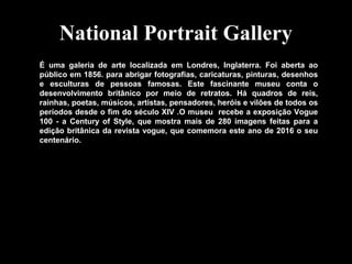 National Portrait Gallery
É uma galeria de arte localizada em Londres, Inglaterra. Foi aberta ao
público em 1856. para abrigar fotografias, caricaturas, pinturas, desenhos
e esculturas de pessoas famosas. Este fascinante museu conta o
desenvolvimento britânico por meio de retratos. Há quadros de reis,
rainhas, poetas, músicos, artistas, pensadores, heróis e vilões de todos os
períodos desde o fim do século XIV .O museu recebe a exposição Vogue
100 - a Century of Style, que mostra mais de 280 imagens feitas para a
edição britânica da revista vogue, que comemora este ano de 2016 o seu
centenário.
 