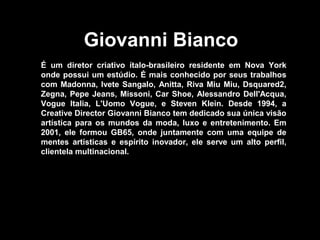 Giovanni Bianco
É um diretor criativo ítalo-brasileiro residente em Nova York
onde possui um estúdio. É mais conhecido por seus trabalhos
com Madonna, Ivete Sangalo, Anitta, Riva Miu Miu, Dsquared2,
Zegna, Pepe Jeans, Missoni, Car Shoe, Alessandro Dell'Acqua,
Vogue Italia, L'Uomo Vogue, e Steven Klein. Desde 1994, a
Creative Director Giovanni Bianco tem dedicado sua única visão
artística para os mundos da moda, luxo e entretenimento. Em
2001, ele formou GB65, onde juntamente com uma equipe de
mentes artísticas e espírito inovador, ele serve um alto perfil,
clientela multinacional.
 