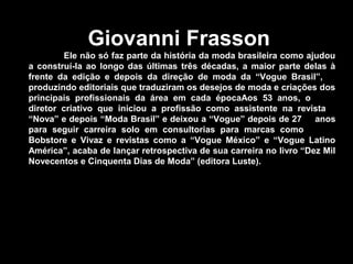 Giovanni Frasson
Ele não só faz parte da história da moda brasileira como ajudou
a construí-la ao longo das últimas três décadas, a maior parte delas à
frente da edição e depois da direção de moda da “Vogue Brasil”,
produzindo editoriais que traduziram os desejos de moda e criações dos
principais profissionais da área em cada épocaAos 53 anos, o
diretor criativo que iniciou a profissão como assistente na revista
“Nova” e depois “Moda Brasil” e deixou a “Vogue” depois de 27 anos
para seguir carreira solo em consultorias para marcas como
Bobstore e Vivaz e revistas como a “Vogue México” e “Vogue Latino
América”, acaba de lançar retrospectiva de sua carreira no livro “Dez Mil
Novecentos e Cinquenta Dias de Moda” (editora Luste).
 