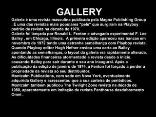 GALLERY
Galeria é uma revista masculina publicada pela Magna Publishing Group
. É uma das revistas mais populares "pele" que surgiram na Playboy
padrão de revista na década de 1970.
Galeria foi lançada por Ronald L. Fenton e advogado experimental F. Lee
Bailey , em Chicago, Illinois. A primeira edição apareceu nas bancas em
novembro de 1972 tendo uma estranha semelhança com Playboy revista.
Quando Playboy editor Hugh Hefner enviou uma carta ao Bailey
apontando as semelhanças, o layout da galeria era rapidamente alterada.
As dificuldades financeiras atormentado a revista desde o início,
causando Bailey para sair durante o seu ano inaugural. Após a
publicação da edição de janeiro de 1974, a Fenton foi forçado a perder a
propriedade da revista ao seu distribuidor.
Montcalm Publications, com sede em Nova York, eventualmente
adquirida Gallery e acrescentou que a sua carteira de periódicos.
Montcalm também publicou The Twilight Zone revista na década de
1980, aparentemente em imitação de revista Penthouse desdobramento
Omni .
 