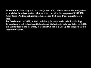 Montcalm Publishing faliu em março de 2008, deixando muitos fotógrafos
e modelos de mãos vazias; alguns eram devidos tanto quanto $ 100.000.
Andi Terra (Andi rosa) ganhou duas vezes Girl Next Door da galeria do
mês.
Em 30 de abril de 2008, a revista Gallery foi comprado pelo Publishing
Group Magna . A primeira edição de sua titularidade saiu em julho de 2008.
Em 22 de dezembro de 2015, o Magna Publishing Group foi adquirida pela
1-800-phonesex.
 
