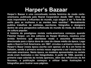 Harper’s Bazaar
Harper’s Bazaar é uma conceituada revista feminina de moda norte-
americana, publicada pela Hearst Corporation desde 1867. Uma das
mais importantes e influentes do mundo, cujo slogan é ser “a fonte de
estilo para as mulheres e as mentes bem vestidas”. Mensalmente
publica trabalhos de estilistas, escritores, fotógrafos e designers
dentro de uma perspectiva sofisticada do mundo da moda, da beleza e
da cultura popular.
A história da prestigiosa revista norte-americana começou quando
Fletcher Harper, um dos editores da Harper Brothers, resolveu criar
revista feminina que abordasse moda e assuntos domésticos
direcionada para a típica dona de casa da classe média da época. Logo
após a Guerra Civil Americana, em 1867, circulou o primeiro número da
Harper’s Bazar (nesta época escrita com apenas um A) e em forma de
folhetim, sendo a primeira revista nesse segmento a ser introduzida no
mercado americano. Nesta época, os modelos apresentados na revista
ainda eram ilustrados e não fotografados. A partir de 1894, quando a
primeira capa colorida da revista apareceu, além das influências da Art
Nouveau, a publicação começou a utilizar belas ilustrações e
fotografias para ilustrar suas páginas.
 