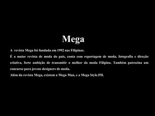 Mega
A revista Mega foi fundada em 1992 nas Filipinas.
É a maior revista de moda do país, conta com reportagem de moda, fotografia e direção
criativa, forte ambição de transmitir o melhor da moda Filipina. Também patrocina um
concurso para jovens designers de moda.
Além da revista Mega, existem a Mega Man, e a Mega Style.PH.
 