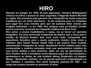 HIRO
Nascido em Xangai, em 1930, de pais japoneses, Yasuhiro Wakabayashi
cresceu na China e passou os anos seguintes à Segunda Guerra Mundial
no Japão. Ele encontrou pela primeira vez a fotografia de moda, enquanto
trabalhava em um hotel americano - lá ele esperaria para os hóspedes
para jogar fora suas revistas para que ele pudesse olhar através das
imagens brilhantes - e, em 1954, Hiro emigrou para os Estados Unidos
para se inscrever na escola de Fotografia moderna de Nova York.
Hiro achou a escola insatisfatória, e optou, em se tornar um aprendiz
fotográfico. Foi essa reviravolta inesperada do destino que o levou para o
estúdio de Richard Avedon dois anos mais tarde, começando uma
experiência formativa para o jovem praticante. Avedon tinha vindo a
trabalhar para Harper Bazaar desde 1944 e ele próprio tinha mudado
radicalmente a fotografia de moda, desafiando forma estática posa com
composições e cenários animados mais que apresentaram modelos de
uma forma realista e mais dinâmico. Após um ano de aprendizado de
Hiro, Avedon sentiu o estudante muito talentoso para ser seu assistente e
apresentou-o ao diretor de arte lendário Alexey Brodovitch na Harpers
Bazaar . Brodovitch, também, viu um grande potencial e originalidade em
seu trabalho, e contratou Hiro como fotógrafo pessoal em 1957 - um
cargo que ocupou durante os próximos 10 anos.
 