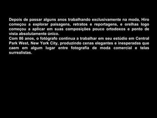 Depois de passar alguns anos trabalhando exclusivamente na moda, Hiro
começou a explorar paisagens, retratos e reportagens, e orelhas logo
começou a aplicar em suas composições pouco ortodoxos e ponto de
vista absolutamente único.
Com 86 anos, o fotógrafo continua a trabalhar em seu estúdio em Central
Park West, New York City, produzindo cenas elegantes e inesperadas que
caem em algum lugar entre fotografia de moda comercial e telas
surrealistas.
 