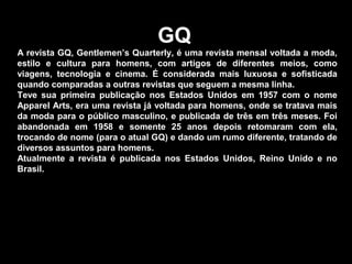 GQ
A revista GQ, Gentlemen’s Quarterly, é uma revista mensal voltada a moda,
estilo e cultura para homens, com artigos de diferentes meios, como
viagens, tecnologia e cinema. É considerada mais luxuosa e sofisticada
quando comparadas a outras revistas que seguem a mesma linha.
Teve sua primeira publicação nos Estados Unidos em 1957 com o nome
Apparel Arts, era uma revista já voltada para homens, onde se tratava mais
da moda para o público masculino, e publicada de três em três meses. Foi
abandonada em 1958 e somente 25 anos depois retomaram com ela,
trocando de nome (para o atual GQ) e dando um rumo diferente, tratando de
diversos assuntos para homens.
Atualmente a revista é publicada nos Estados Unidos, Reino Unido e no
Brasil.
 
