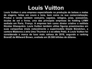 Louis Vuitton
Louis Vuitton é uma empresa especializada na produção de bolsas e malas
de viagens, feitas em couro e lona, bem como na sua comercialização.
Produz e vende também vestuário, sapatos, relógios, joias, acessórios,
óculos de sol e livros. uma das principais empresas da holding LVMH
sediada em Paris, França. A empresa tem como diretor criativo o estilista
Nicolas Ghesquière. Louis Vuitton também utiliza figuras proeminentes em
suas campanhas (mais notavelmente a supermodelo Gisele Bündchen, a
cantora Madonna a atriz Uma Thurman e o ex-atleta Pelé). A Louis Vuitton foi
considerada a marca de luxo mais valiosa de 2016, segundo o ranking
BrandZ da Millward Brown, avaliada em 28.508 bilhões de dólares.
 