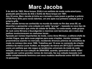 Marc Jacobs
9 de abril de 1963, Nova Iorque, EUA) é um estilista de moda norte-americano,
graduado pela Escola de Arte e Estilo de Nova Iorque em 1981.
Aos 24 anos, Marc Jacobs já tinha se o tornado o mais jovem a ganhar o prêmio
CFDA Perry Ellis para novos talentos, um ano após sua primeira coleção para a
própria grife.
Marc Jacobs tornou-se conhecido no mundo da moda no fim dos anos 80, ao
desenhar e apresentar uma coleção em estilo "grunge" – baseada no novo tipo de
som e indumentária que vinha da cidade de Seattle, na costa-oeste, onde grupos
de rock como Nirvana e Soundgarden e meninos com bermudas até o meio dos
joelhos revolucionavam os costumes locais .
Apoiado por nomes importantes da moda, como Anna Wintour, a editora-chefe da
revista Vogue, que abriu suas páginas para suas criações, Jacobs conseguiu
proeminência sozinho no mercado, recebendo diversos prêmios de conselhos de
moda no começo dos anos 1990. Trabalhou por 16 anos no comando de criação
artística da marca Louis Vuitton, se despediu da marca em 2013.[2] É conhecido
como um estilista que não segue as tendências universais da moda de cada
estação, como em sua coleção de 2004/2005, quando, ignorando o estilo safári
seguido por outros grandes nomes do mercado, fez sua coleção baseada num
estilo completamente feminino com seus modelos desfilando entre 450 000 rosas
na passarela.
 