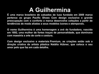 A Guilhermina
É uma marca brasileira de calsados de luxo fundada em 2009 marca
pertence ao grupo Pacific Shoes Com design exclusivo e grande
preocupação com o conforto a marca desenvolve coleções a partir de
tendências de moda aliadas a seus modelos ícones e atemporais.
O nome Guilhermina é uma homenagem a avó da fundadora, nascida
em 1892, uma mulher de fortes traços de personalidade, que dominava
com maestria a arte de corte e costura.
Com design exclusivo e materiais Premium, as criações estão sob a
direção criativa da artista plástica Natália Hübner, que coloca o seu
amor pelo que faz em cada detalhe.
 